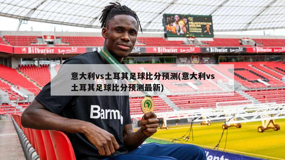 意大利vs土耳其足球比分预测(意大利vs土耳其足球比分预测最新)