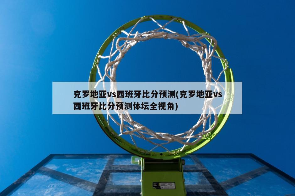 克罗地亚vs西班牙比分预测(克罗地亚vs西班牙比分预测体坛全视角)