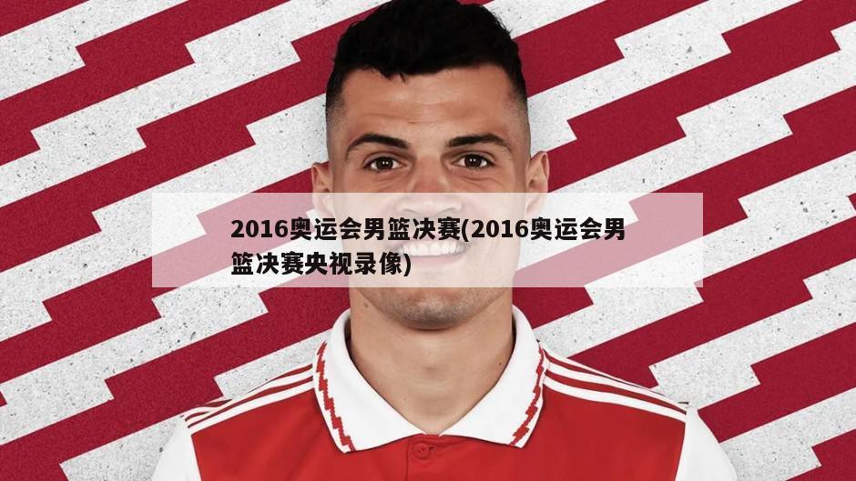2016奥运会男篮决赛(2016奥运会男篮决赛央视录像)