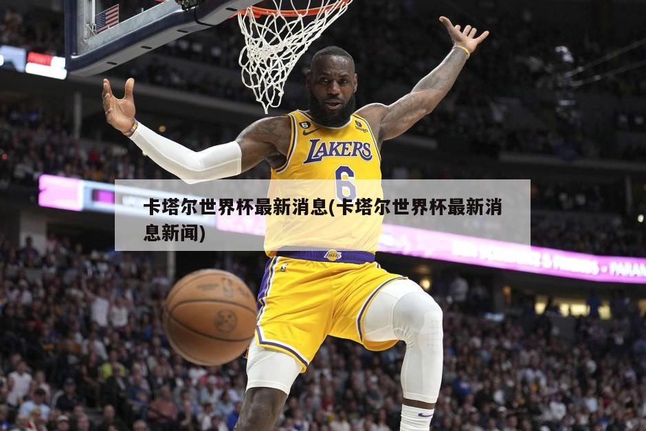 卡塔尔世界杯最新消息(卡塔尔世界杯最新消息新闻)