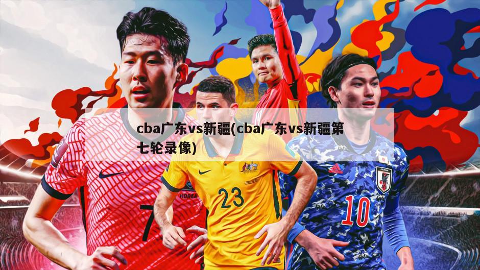 cba广东vs新疆(cba广东vs新疆第七轮录像)