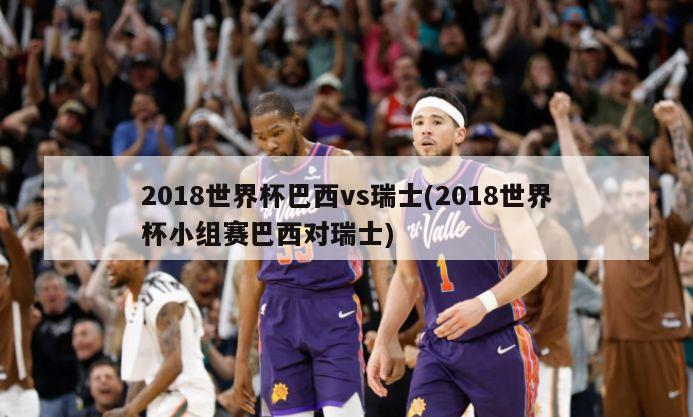 2018世界杯巴西vs瑞士(2018世界杯小组赛巴西对瑞士)