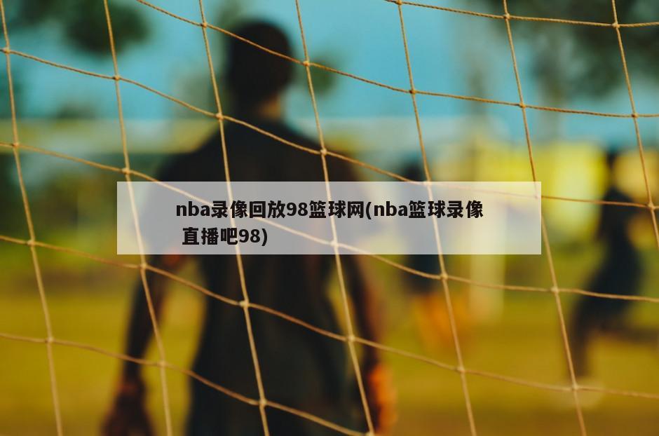 nba录像回放98篮球网(nba篮球录像 直播吧98)